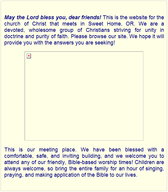 Text Box: May the Lord bless you, dear friends! This is the website for the church of Christ that meets in Sweet Home, OR. We are a devoted, wholesome group of Christians striving for unity in doctrine and purity of faith. Please browse our site. We hope it will provide you with the answers you are seeking!

This is our meeting place. We have been blessed with a comfortable, safe, and inviting building, and we welcome you to attend any of our friendly, Bible-based worship times! Children are always welcome, so bring the entire family for an hour of singing, praying, and making application of the Bible to our lives.
